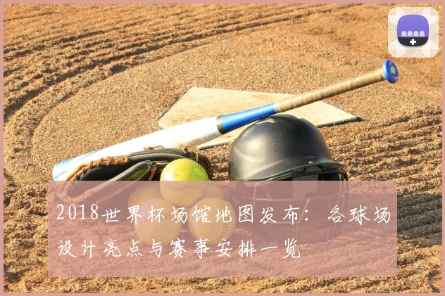 2018世界杯场馆地图发布:各球场设计亮点与赛事安排一览