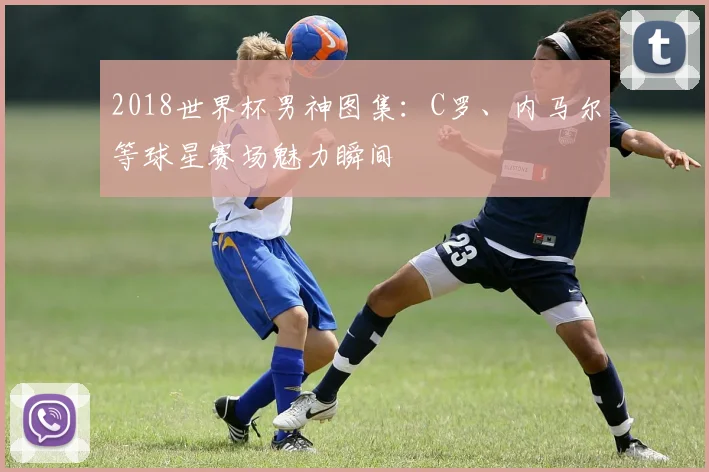 2018世界杯男神图集：C罗、内马尔等球星赛场魅力瞬间