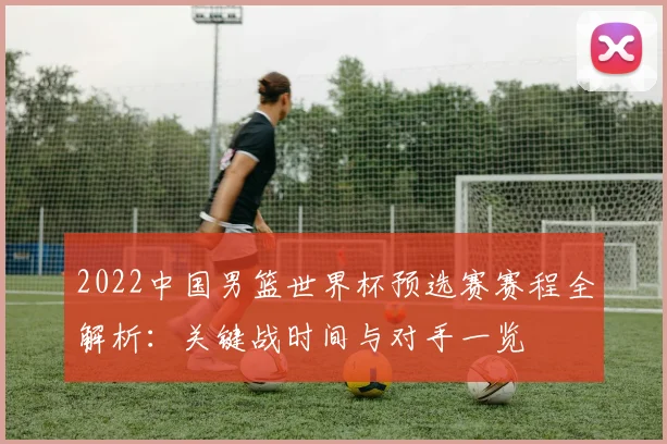 2022中国男篮世界杯预选赛赛程全解析:关键战时间与对手一览
