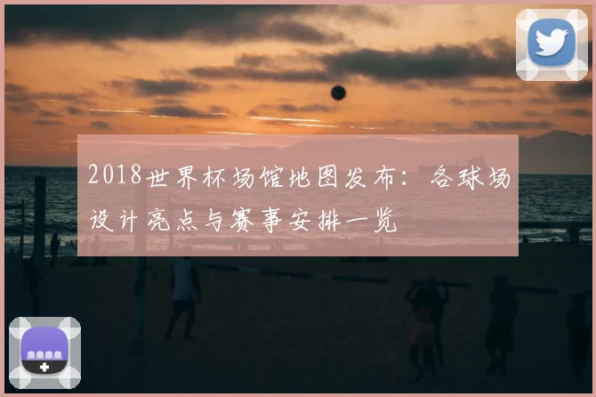 2018世界杯场馆地图发布:各球场设计亮点与赛事安排一览