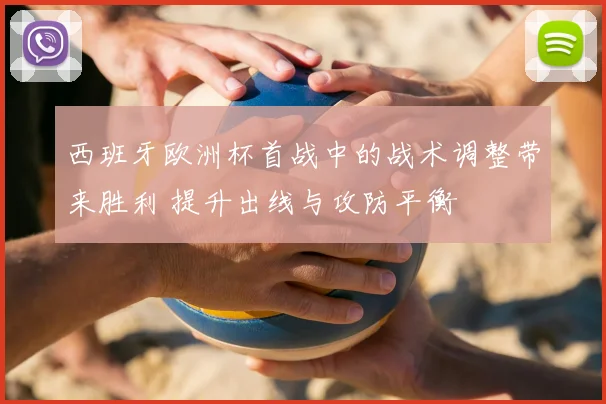 西班牙欧洲杯首战中的战术调整带来胜利 提升出线与攻防平衡