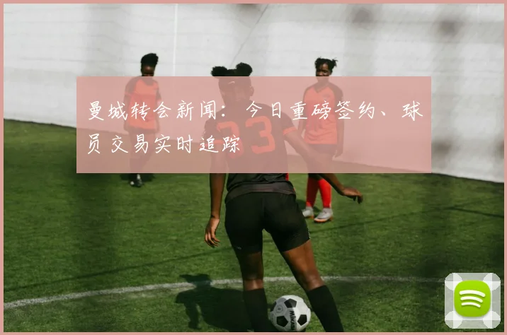 曼城转会新闻：今日重磅签约、球员交易实时追踪
