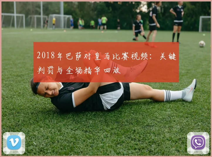 2018年巴萨对皇马比赛视频:关键判罚与全场精华回放
