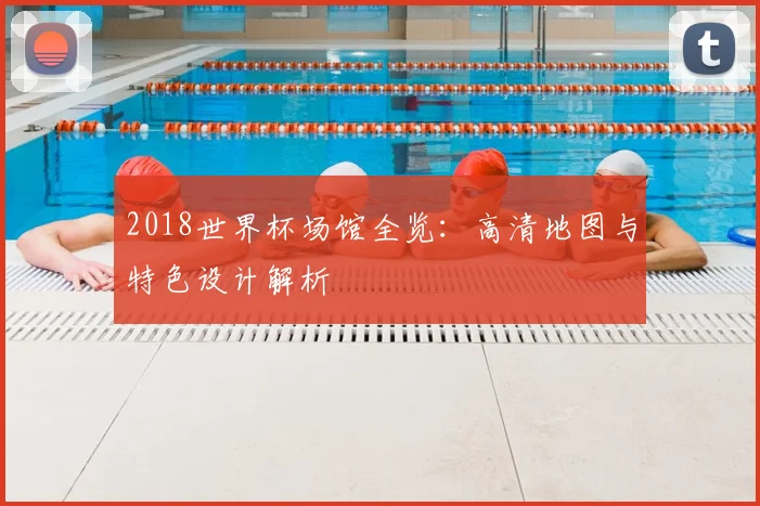 2018世界杯场馆全览:高清地图与特色设计解析