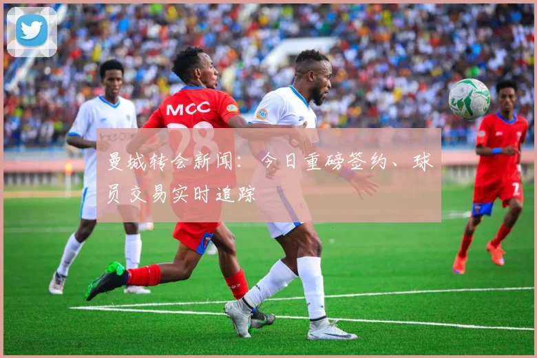 曼城转会新闻：今日重磅签约、球员交易实时追踪