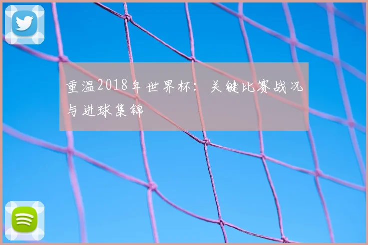 重温2018年世界杯：关键比赛战况与进球集锦
