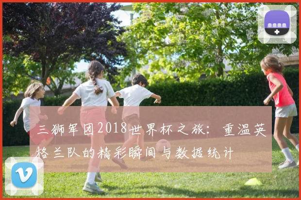 三狮军团2018世界杯之旅:重温英格兰队的精彩瞬间与数据统计