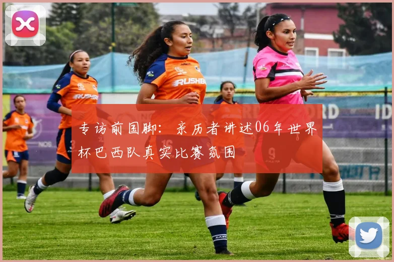 专访前国脚:亲历者讲述06年世界杯巴西队真实比赛氛围