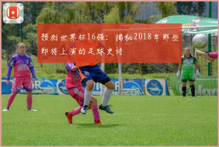 预测世界杯16强：揭秘2018年那些即将上演的足球史诗
