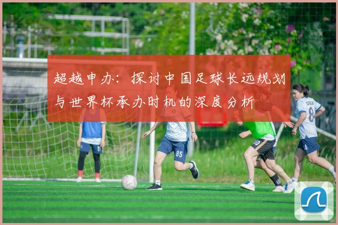超越申办：探讨中国足球长远规划与世界杯承办时机的深度分析
