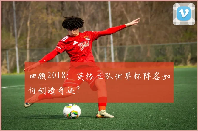回顾2018:英格兰队世界杯阵容如何创造奇迹?