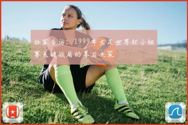 独家专访:1999年女足世界杯小组赛关键战局的幕后决策