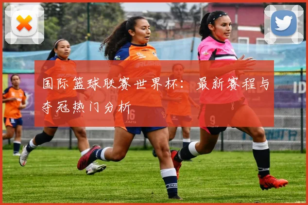 国际篮球联赛世界杯：最新赛程与夺冠热门分析