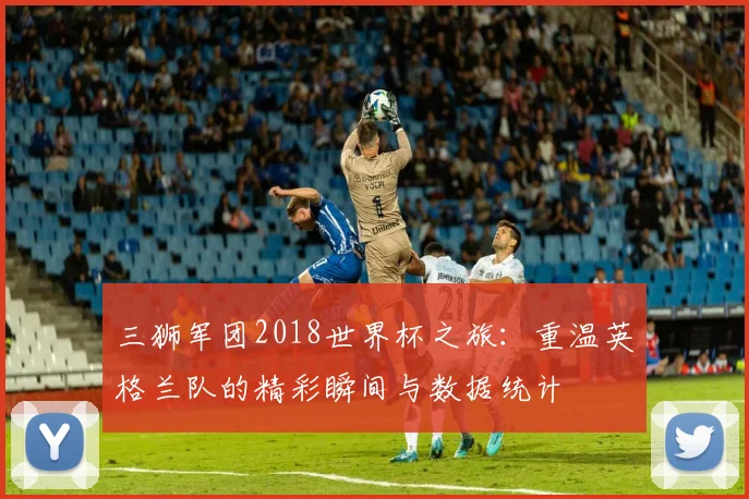 三狮军团2018世界杯之旅:重温英格兰队的精彩瞬间与数据统计