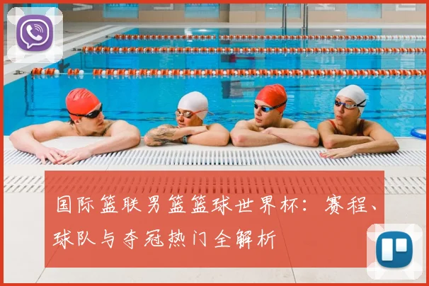 国际篮联男篮篮球世界杯：赛程、球队与夺冠热门全解析