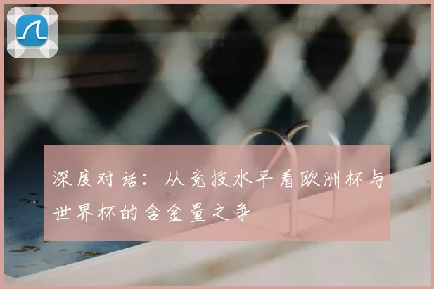 深度对话:从竞技水平看欧洲杯与世界杯的含金量之争