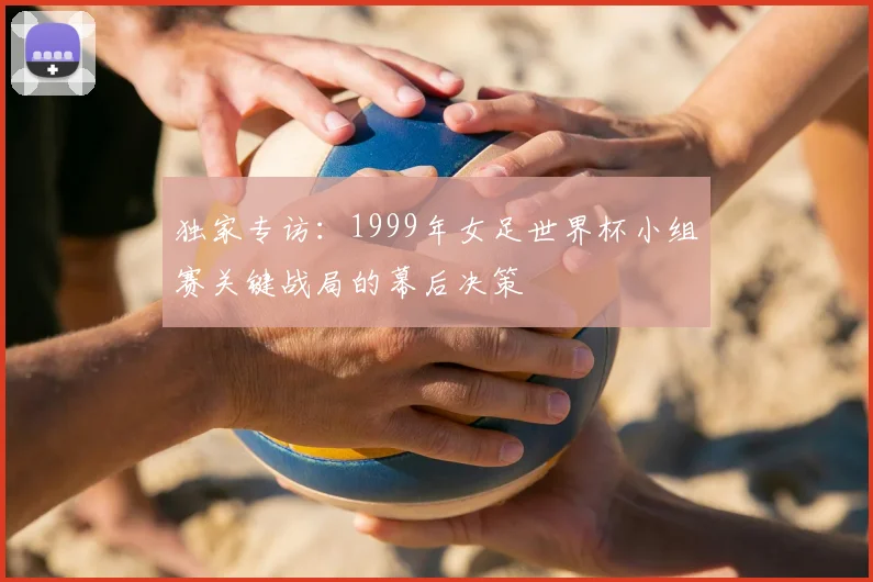 独家专访:1999年女足世界杯小组赛关键战局的幕后决策