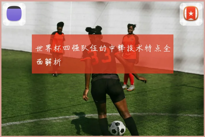 世界杯四强队伍的中锋技术特点全面解析