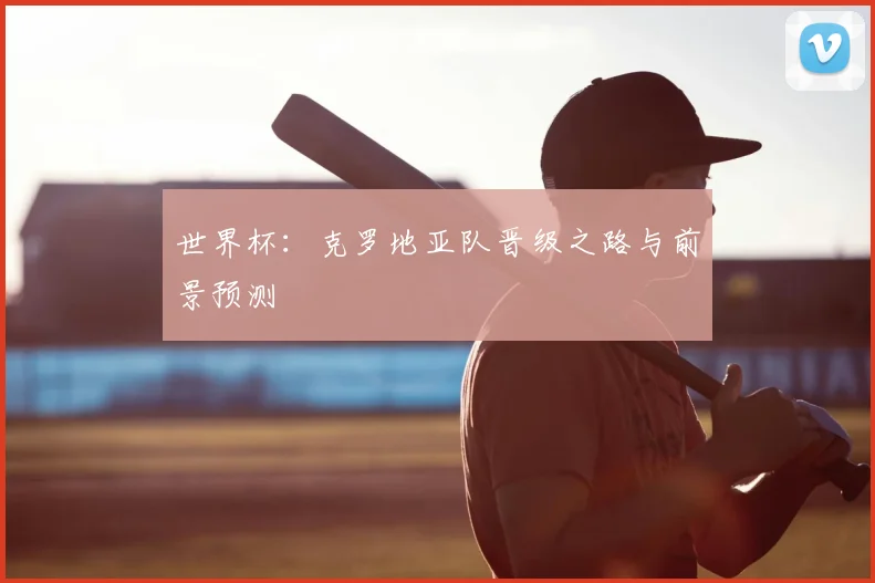 世界杯：克罗地亚队晋级之路与前景预测