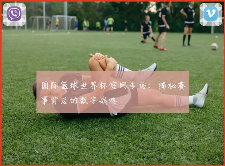 国际篮球世界杯官网专访：揭秘赛事背后的数字战略
