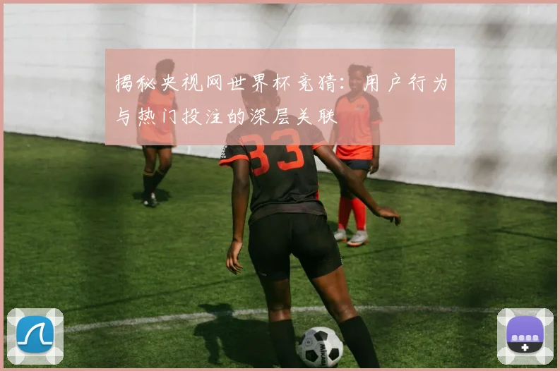 揭秘央视网世界杯竞猜:用户行为与热门投注的深层关联